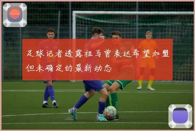 足球记者透露祖马曾表达希望加盟但未确定的最新动态
