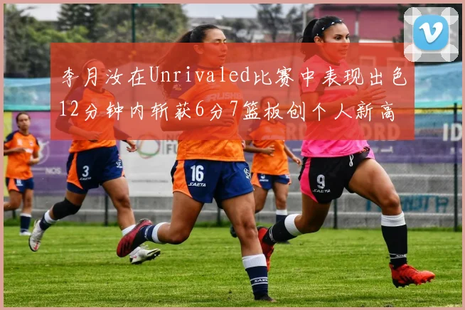 李月汝在Unrivaled比赛中表现出色12分钟内斩获6分7篮板创个人新高