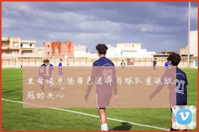 里奇谈中场角色差异与球队重返欧冠的决心