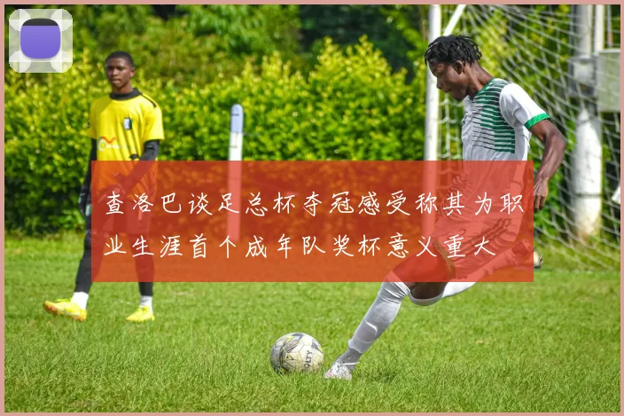 查洛巴谈足总杯夺冠感受称其为职业生涯首个成年队奖杯意义重大