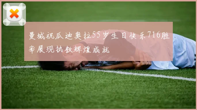 曼城祝瓜迪奥拉55岁生日快乐716胜率展现执教辉煌成就