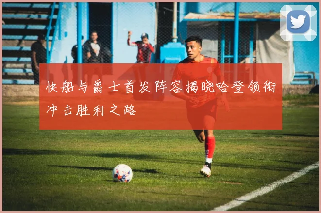 快船与爵士首发阵容揭晓哈登领衔冲击胜利之路