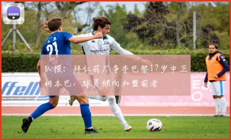 队报：拜仁药厂争夺巴黎17岁中卫姆本巴，球员倾向加盟前者