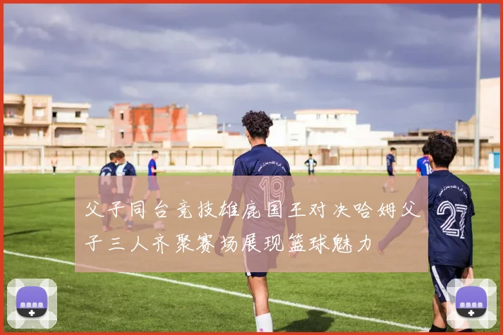 父子同台竞技雄鹿国王对决哈姆父子三人齐聚赛场展现篮球魅力
