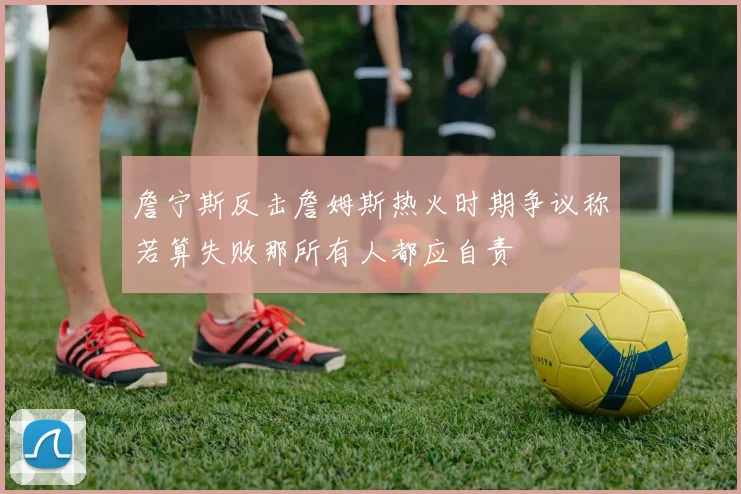 詹宁斯反击詹姆斯热火时期争议称若算失败那所有人都应自责
