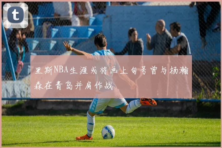 里斯NBA生涯或将画上句号曾与杨瀚森在青岛并肩作战