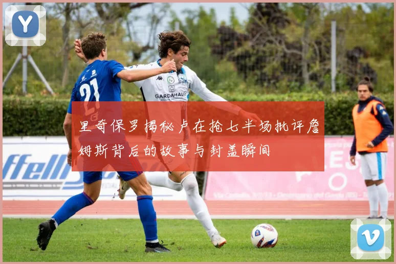 里奇保罗揭秘卢在抢七半场批评詹姆斯背后的故事与封盖瞬间